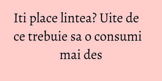Iti place lintea? Uite de ce trebuie sa o consumi mai des