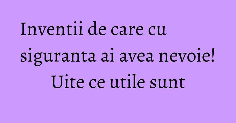 Inventii de care cu siguranta ai avea nevoie! Uite ce utile sunt