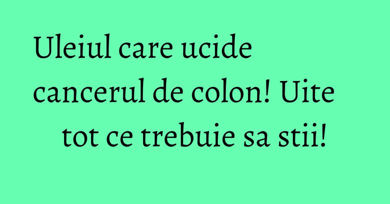 Uleiul care ucide cancerul de colon! Uite tot ce trebuie sa stii!