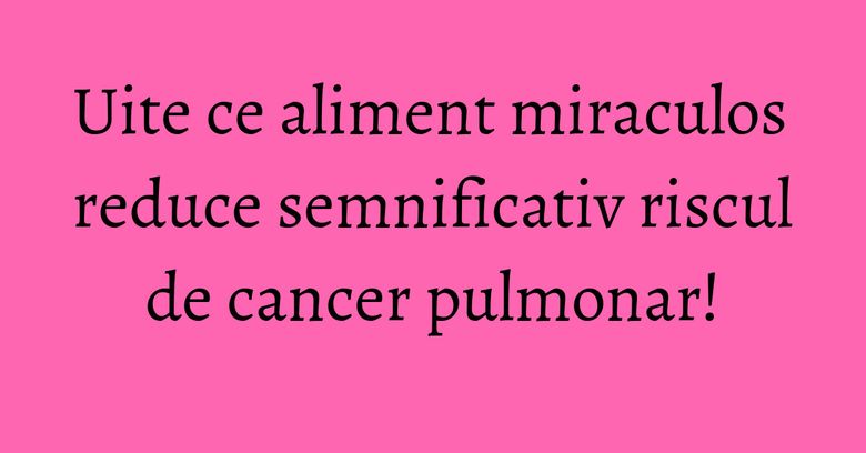 Uite ce aliment miraculos reduce semnificativ riscul de cancer pulmonar!