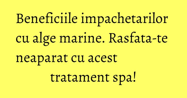 Beneficiile impachetarilor cu alge marine. Rasfata-te neaparat cu acest&nbsp; tratament spa!