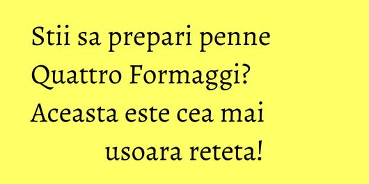 Stii sa prepari penne Quattro Formaggi? Aceasta este cea mai usoara reteta!