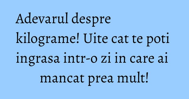 Adevarul despre kilograme! Uite cat te poti ingrasa intr-o zi in care ai mancat prea mult! Adevarul despre kilograme! Uite cat te poti ingrasa intr-o zi in care ai mancat prea mult!