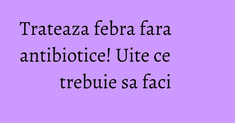 Trateaza febra fara antibiotice! Uite ce trebuie sa faci Trateaza febra fara antibiotice! Uite ce trebuie sa faci 