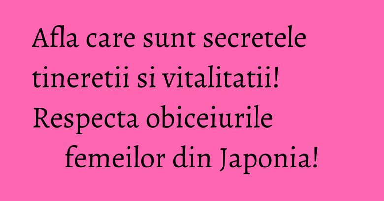 Afla care sunt secretele tineretii si vitalitatii! Respecta obiceiurile femeilor din Japonia!