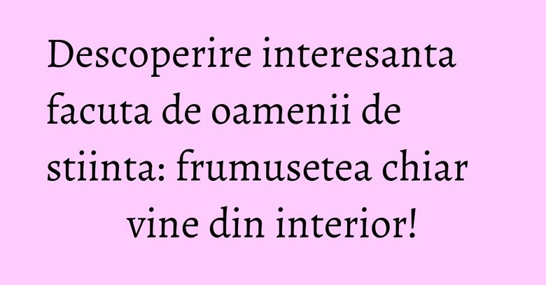 Descoperire interesanta facuta de oamenii de stiinta: frumusetea chiar vine din interior! Descoperire interesanta facuta de oamenii de stiinta: frumusetea chiar vine din interior!