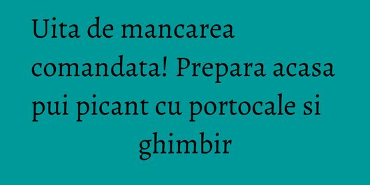 Uita de mancarea comandata! Prepara acasa pui picant cu portocale si ghimbir