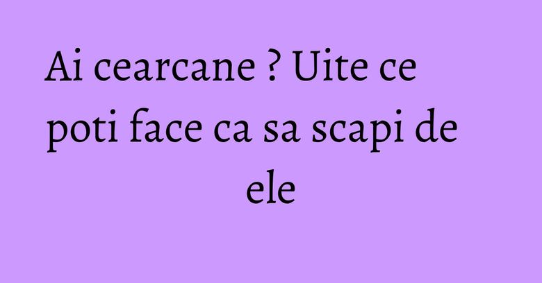 Ai cearcane ? Uite ce poti face ca sa scapi de ele
