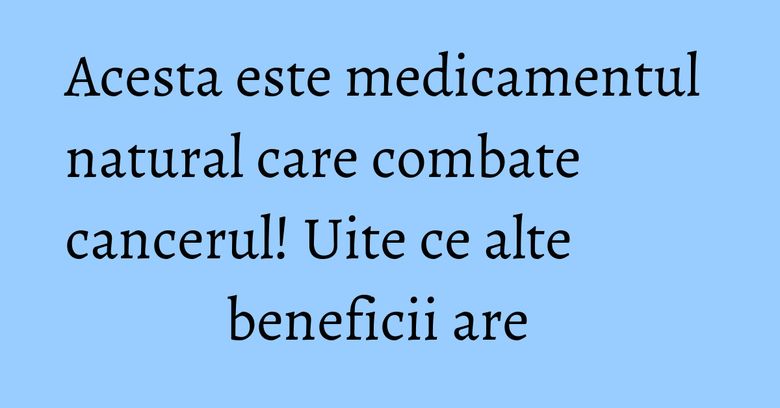 Acesta este medicamentul natural care combate cancerul! Uite ce alte beneficii are  