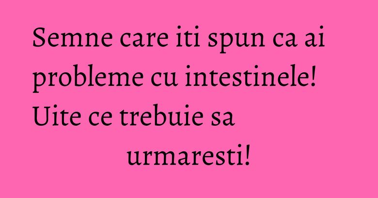 Semne care iti spun ca ai probleme cu intestinele! Uite ce trebuie sa urmaresti!