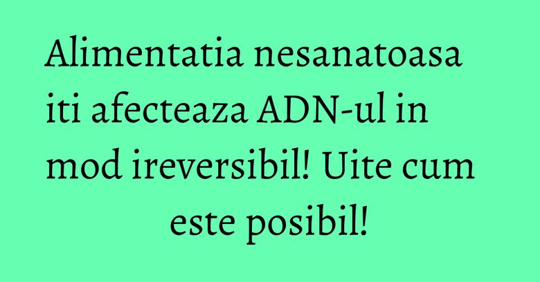 Alimentatia nesanatoasa iti afecteaza ADN-ul in mod ireversibil! Uite cum este posibil! Alimentatia nesanatoasa iti afecteaza ADN-ul in mod ireversibil! Uite cum este posibil!