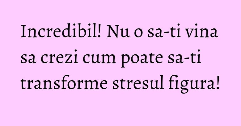 Incredibil! Nu o sa-ti vina sa crezi cum poate sa-ti transforme stresul figura!