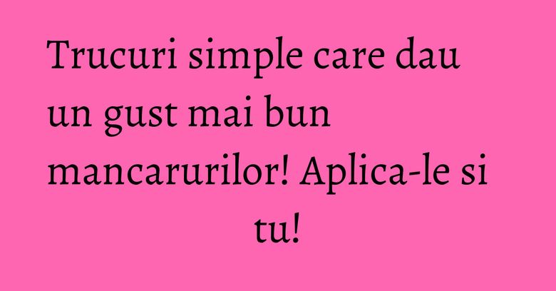 Trucuri simple care dau un gust mai bun mancarurilor! Aplica-le si tu!
