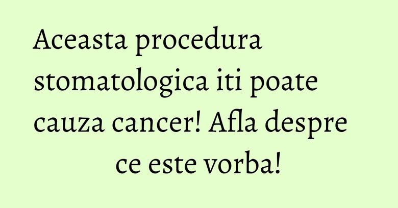 Aceasta procedura stomatologica iti poate cauza cancer! Afla despre ce este vorba!