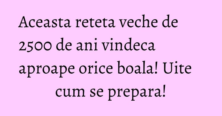 Aceasta reteta veche de 2500 de ani vindeca aproape orice boala! Uite cum se prepara!