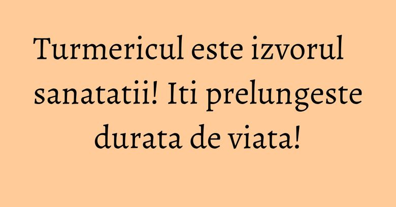 Turmericul este izvorul sanatatii! Iti prelungeste durata de viata!