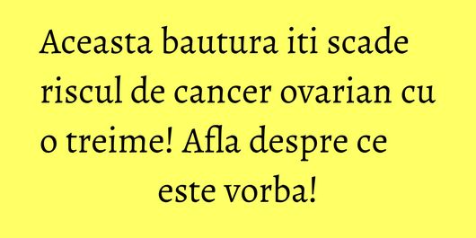 Aceasta bautura iti scade riscul de cancer ovarian cu o treime! Afla despre ce este vorba!