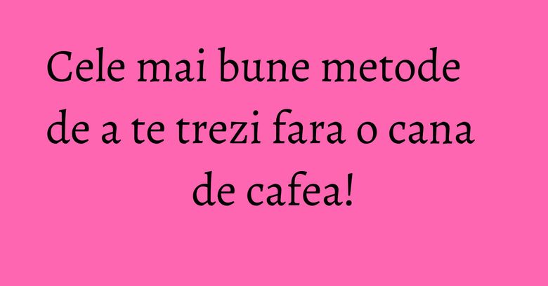 Cele mai bune metode de a te trezi fara o cana de cafea! Cele mai bune metode de a te trezi fara o cana de cafea!