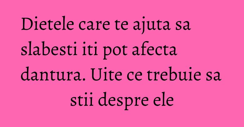 Dietele care te ajuta sa slabesti iti pot afecta dantura. Uite ce trebuie sa stii despre ele