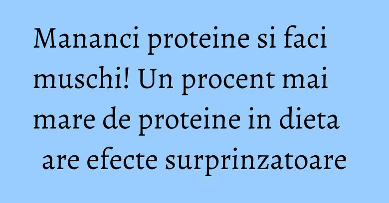Mananci proteine si faci muschi! Un procent mai mare de proteine in dieta are efecte surprinzatoare
