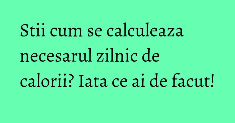 Stii cum se calculeaza necesarul zilnic de calorii? Iata ce ai de facut!