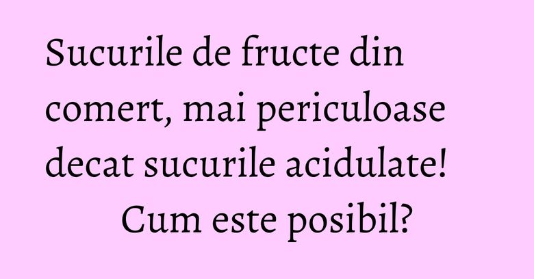 Sucurile de fructe din comert, mai periculoase decat sucurile acidulate! Cum este posibil?