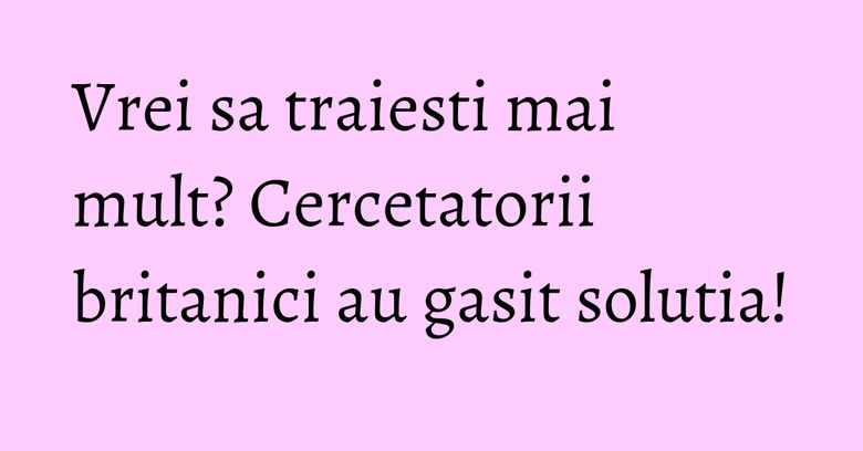 Vrei sa traiesti mai mult? Cercetatorii britanici au gasit solutia! Vrei sa traiesti mai mult? Cercetatorii britanici au gasit solutia!