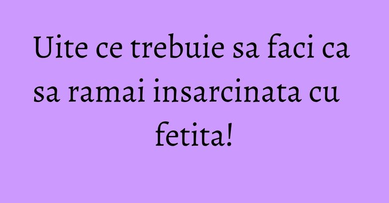 Uite ce trebuie sa faci ca sa ramai insarcinata cu fetita! Uite ce trebuie sa faci ca sa ramai insarcinata cu fetita!