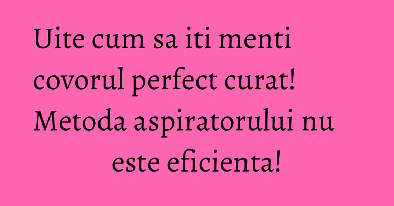 Uite cum sa iti menti covorul perfect curat! Metoda aspiratorului nu este eficienta! Uite cum sa iti menti covorul perfect curat! Metoda aspiratorului nu este eficienta!