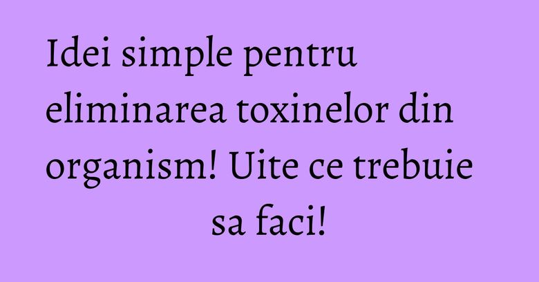 Idei simple pentru eliminarea toxinelor din organism! Uite ce trebuie sa faci!