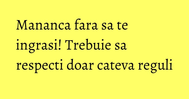 Mananca fara sa te ingrasi! Trebuie sa respecti doar cateva reguli Mananca fara sa te ingrasi! Trebuie sa respecti doar cateva reguli