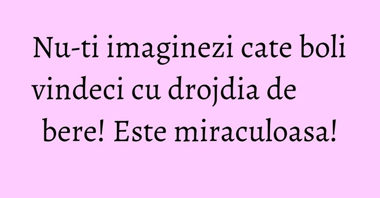 Nu-ti imaginezi cate boli vindeci cu drojdia de bere! Este miraculoasa!