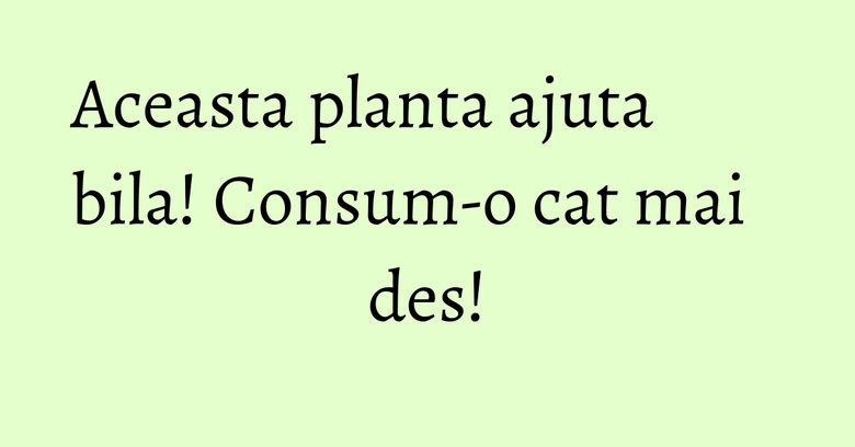Aceasta planta ajuta bila! Consum-o cat mai des! Aceasta planta ajuta bila! Consum-o cat mai des!