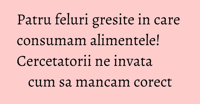 Patru feluri gresite in care consumam alimentele! Cercetatorii ne invata cum sa mancam corect