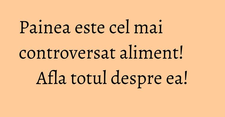 Painea este cel mai controversat aliment! Afla totul despre ea!