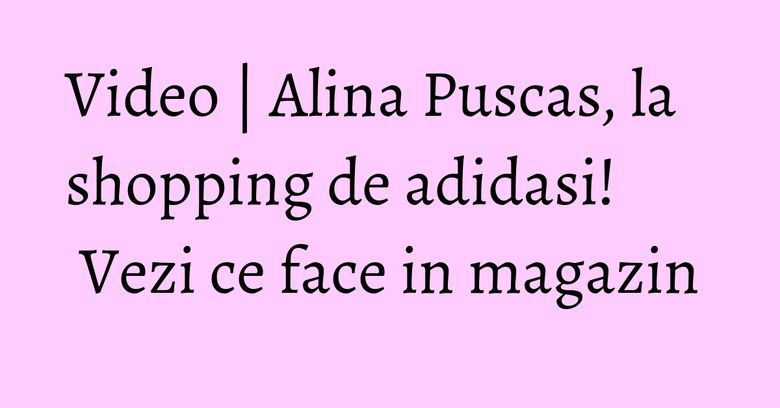 Video | Alina Puscas, la shopping de adidasi! Vezi ce face in magazin Video | Alina Puscas, la shopping de adidasi! Vezi ce face in magazin
