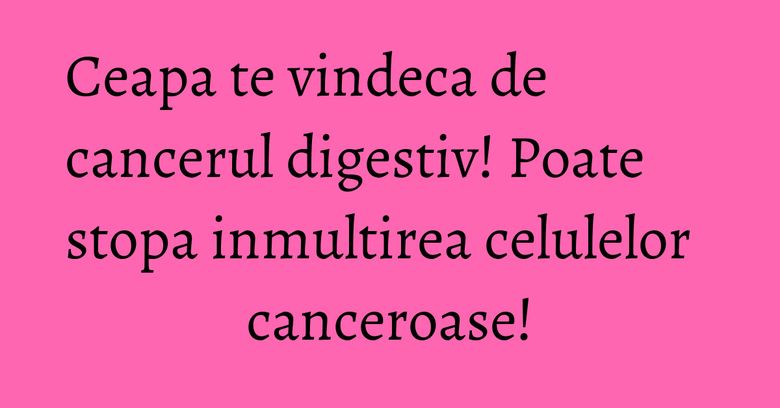 Ceapa te vindeca de cancerul digestiv! Poate stopa inmultirea celulelor canceroase!