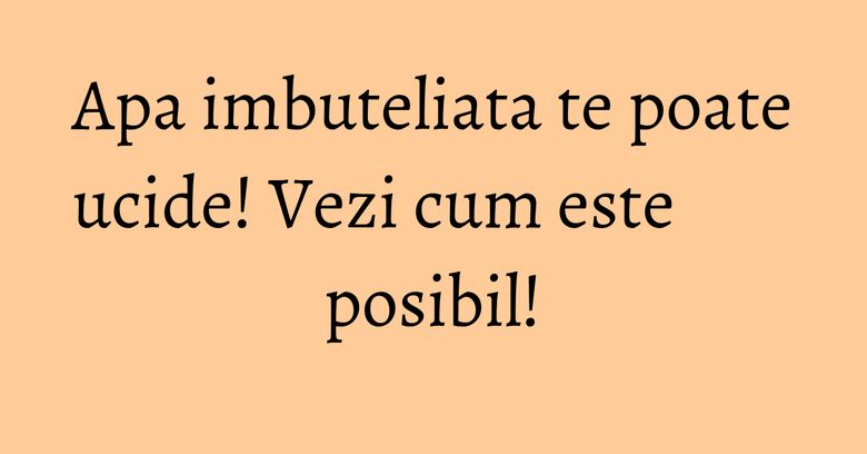 Apa imbuteliata te poate ucide! Vezi cum este posibil! Apa imbuteliata te poate ucide! Vezi cum este posibil!