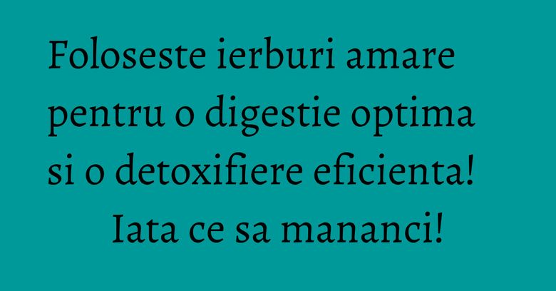 Foloseste ierburi amare pentru o digestie optima si o detoxifiere eficienta! Iata ce sa mananci!