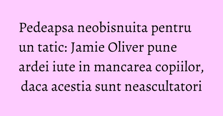 Pedeapsa neobisnuita pentru un tatic: Jamie Oliver pune ardei iute in mancarea copiilor, daca acestia sunt neascultatori