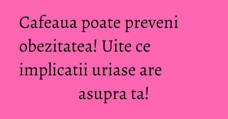Cafeaua poate preveni obezitatea! Uite ce implicatii uriase are asupra ta!