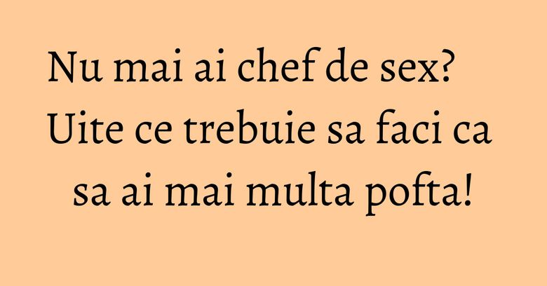 Nu mai ai chef de sex? Uite ce trebuie sa faci ca sa ai mai multa pofta!