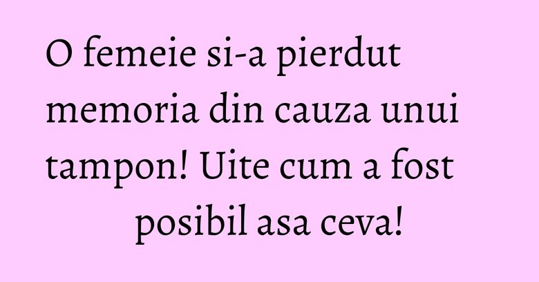 O femeie si-a pierdut memoria din cauza unui tampon! Uite cum a fost posibil asa ceva!