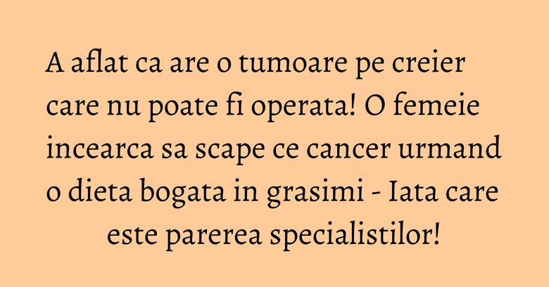 A aflat ca are o tumoare pe creier care nu poate fi operata! O femeie incearca sa scape ce cancer urmand o dieta bogata in grasimi - Iata care este parerea specialistilor!