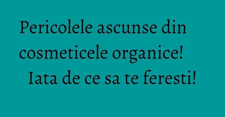 Pericolele ascunse din cosmeticele organice! Iata de ce sa te feresti!