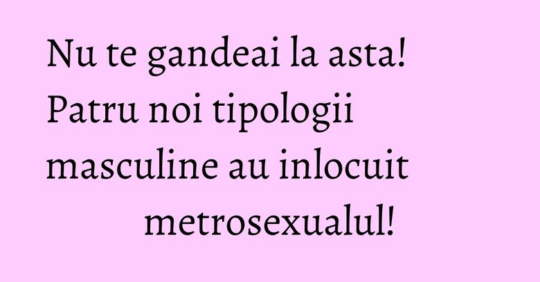 Nu te gandeai la asta! Patru noi tipologii masculine au inlocuit metrosexualul!