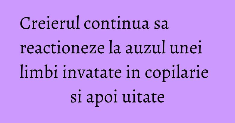 Creierul continua sa reactioneze la auzul unei limbi invatate in copilarie si apoi uitate