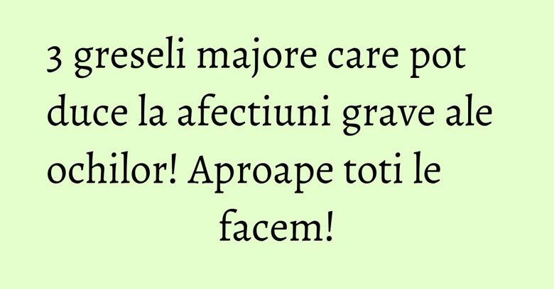 3 greseli majore care pot duce la afectiuni grave ale ochilor! Aproape toti le facem!