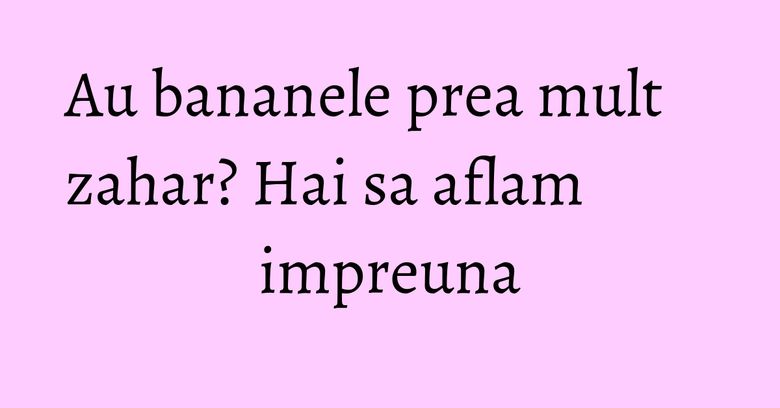 Au bananele prea mult zahar? Hai sa aflam impreuna