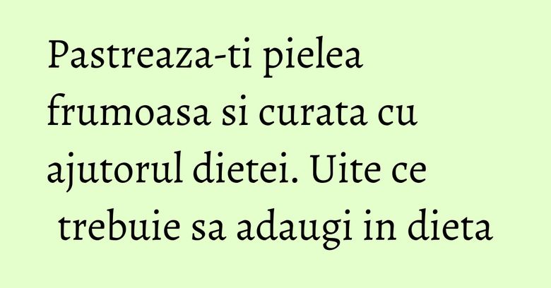 Pastreaza-ti pielea frumoasa si curata cu ajutorul dietei. Uite ce trebuie sa adaugi in dieta